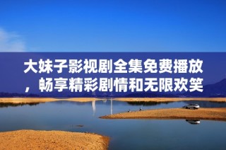 大妹子影视剧全集免费播放，畅享精彩剧情和无限欢笑