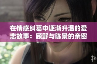 在情感纠葛中逐渐升温的爱恋故事：顾野与陈景的亲密互动