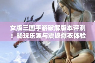 女版三国手游破解版本评测：畅玩乐趣与震撼爆衣体验