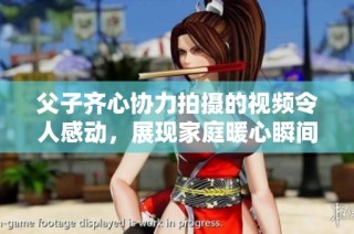 父子齐心协力拍摄的视频令人感动，展现家庭暖心瞬间
