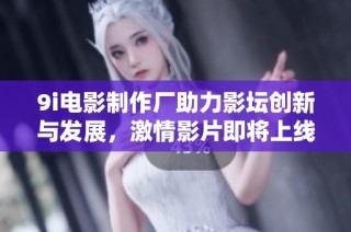 9i电影制作厂助力影坛创新与发展，激情影片即将上线