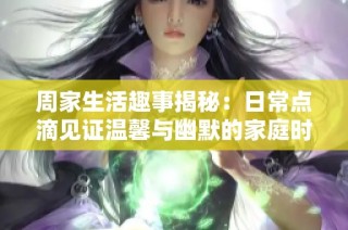 周家生活趣事揭秘：日常点滴见证温馨与幽默的家庭时光