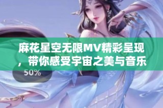 麻花星空无限MV精彩呈现，带你感受宇宙之美与音乐的奇妙碰撞