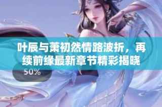 叶辰与萧初然情路波折，再续前缘最新章节精彩揭晓
