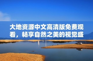 大地资源中文高清版免费观看，畅享自然之美的视觉盛宴