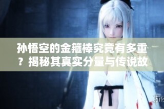 孙悟空的金箍棒究竟有多重？揭秘其真实分量与传说故事