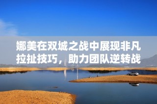 娜美在双城之战中展现非凡拉扯技巧，助力团队逆转战局
