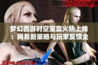 梦幻西游时空宝盒火热上线：网易新策略与玩家反馈全面剖析