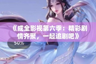 《成全影视第六季：精彩剧情齐聚，一起追剧吧》
