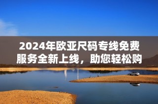 2024年欧亚尺码专线免费服务全新上线，助您轻松购物