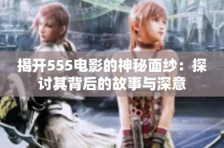 揭开555电影的神秘面纱：探讨其背后的故事与深意