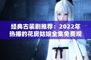 经典古装剧推荐：2022年热播的花房姑娘全集免费观看