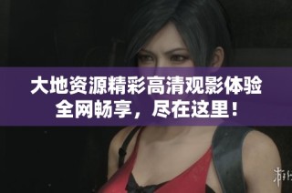 大地资源精彩高清观影体验全网畅享，尽在这里！