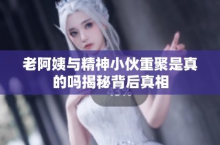 老阿姨与精神小伙重聚是真的吗揭秘背后真相
