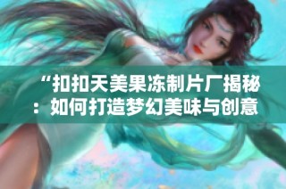 “扣扣天美果冻制片厂揭秘：如何打造梦幻美味与创意工艺”