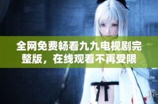 全网免费畅看九九电视剧完整版，在线观看不再受限