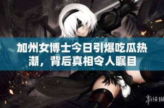 加州女博士今日引爆吃瓜热潮，背后真相令人瞩目