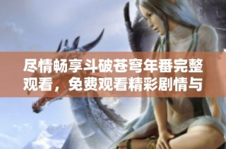 尽情畅享斗破苍穹年番完整观看，免费观看精彩剧情与人物成长