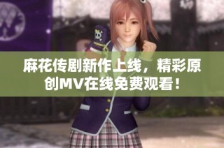 麻花传剧新作上线，精彩原创MV在线免费观看！