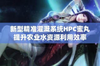 新型精准灌溉系统HPC蜜丸提升农业水资源利用效率