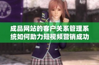 成品网站的客户关系管理系统如何助力短视频营销成功