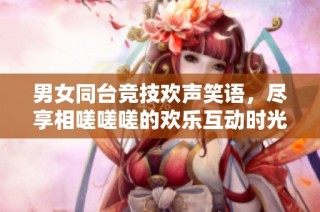 男女同台竞技欢声笑语，尽享相嗟嗟嗟的欢乐互动时光