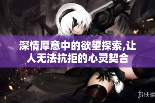 深情厚意中的欲望探索,让人无法抗拒的心灵契合