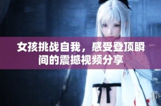 女孩挑战自我，感受登顶瞬间的震撼视频分享