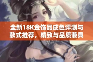 全新18K金饰品成色评测与款式推荐，精致与品质兼具