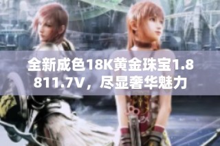 全新成色18K黄金珠宝1.8811.7V，尽显奢华魅力