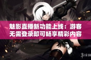 魅影直播新功能上线：游客无需登录即可畅享精彩内容