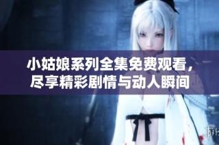 小姑娘系列全集免费观看，尽享精彩剧情与动人瞬间