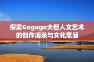 探索Gogogo大但人文艺术的创作源泉与文化意涵