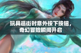 玩具逛街时意外按下按钮，奇幻冒险瞬间开启
