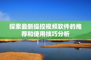 探索最新操控视频软件的推荐和使用技巧分析