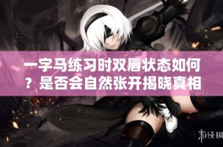一字马练习时双唇状态如何？是否会自然张开揭晓真相