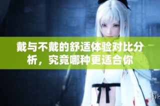 戴与不戴的舒适体验对比分析，究竟哪种更适合你