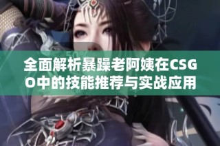 全面解析暴躁老阿姨在CSGO中的技能推荐与实战应用