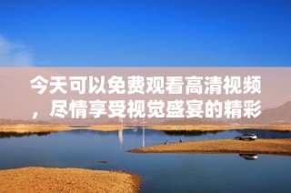 今天可以免费观看高清视频，尽情享受视觉盛宴的精彩内容