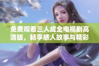 免费观看三人成全电视剧高清版，畅享感人故事与精彩影像