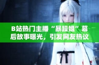 B站热门主播“暴躁姐”幕后故事曝光，引发网友热议