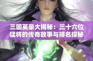 三国英豪大揭秘：三十六位猛将的传奇故事与排名探秘