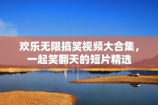 欢乐无限搞笑视频大合集，一起笑翻天的短片精选