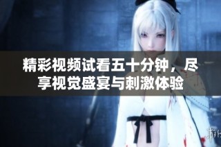 精彩视频试看五十分钟，尽享视觉盛宴与刺激体验