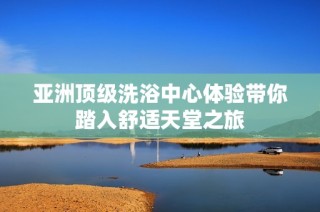 亚洲顶级洗浴中心体验带你踏入舒适天堂之旅