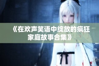 《在欢声笑语中绽放的疯狂家庭故事合集》