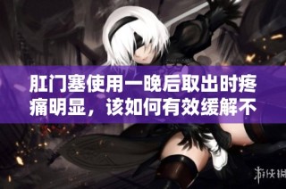 肛门塞使用一晚后取出时疼痛明显，该如何有效缓解不适感