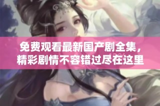 免费观看最新国产剧全集，精彩剧情不容错过尽在这里