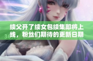 续父开了续女包续集即将上线，粉丝们期待的更新日期揭秘