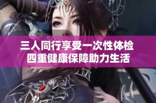 三人同行享受一次性体检 四重健康保障助力生活